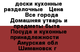   доски кухонные разделочные › Цена ­ 100 - Все города Домашняя утварь и предметы быта » Посуда и кухонные принадлежности   . Амурская обл.,Шимановск г.